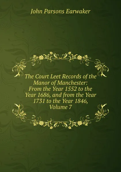 Обложка книги The Court Leet Records of the Manor of Manchester: From the Year 1552 to the Year 1686, and from the Year 1731 to the Year 1846, Volume 7, J. P. Earwaker