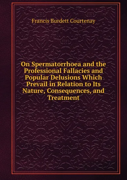 Обложка книги On Spermatorrhoea and the Professional Fallacies and Popular Delusions Which Prevail in Relation to Its Nature, Consequences, and Treatment, Francis Burdett Courtenay