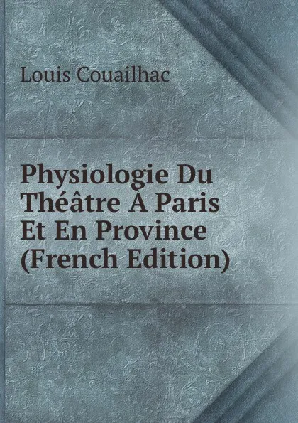 Обложка книги Physiologie Du Theatre A Paris Et En Province (French Edition), Louis Couailhac