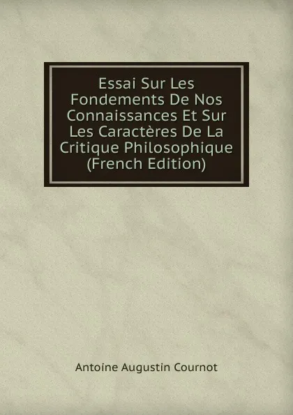 Обложка книги Essai Sur Les Fondements De Nos Connaissances Et Sur Les Caracteres De La Critique Philosophique (French Edition), Antoine Augustin Cournot