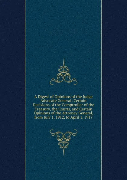 Обложка книги A Digest of Opinions of the Judge Advocate General: Certain Decisions of the Comptroller of the Treasury, the Courts, and Certain Opinions of the Attorney General, from July 1, 1912, to April 1, 1917, 