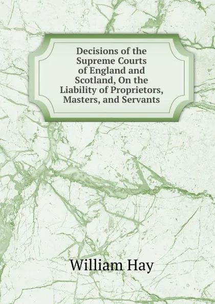 Обложка книги Decisions of the Supreme Courts of England and Scotland, On the Liability of Proprietors, Masters, and Servants, William Hay