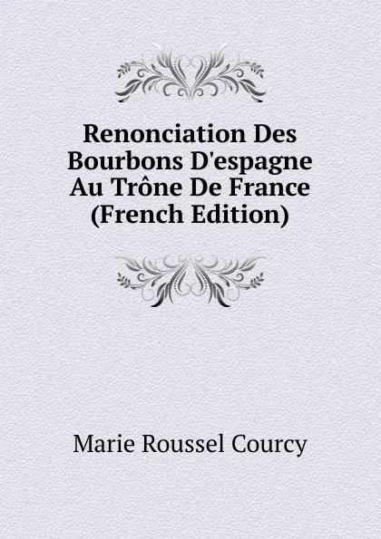 Обложка книги Renonciation Des Bourbons D.espagne Au Trone De France (French Edition), Marie Roussel Courcy