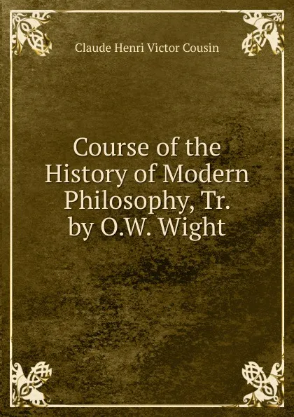 Обложка книги Course of the History of Modern Philosophy, Tr. by O.W. Wight, Claude Henri Victor Cousin