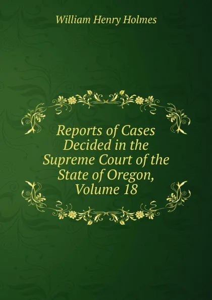 Обложка книги Reports of Cases Decided in the Supreme Court of the State of Oregon, Volume 18, Holmes William Henry