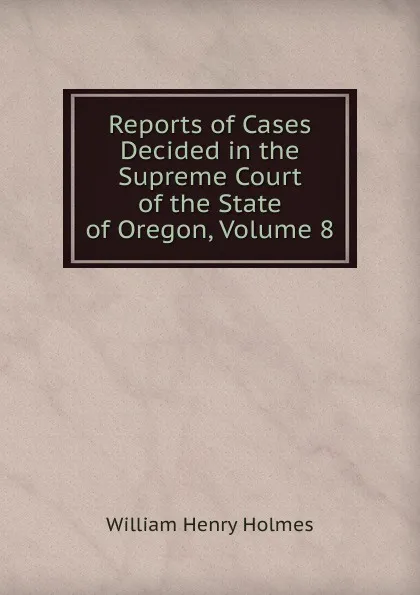 Обложка книги Reports of Cases Decided in the Supreme Court of the State of Oregon, Volume 8, Holmes William Henry