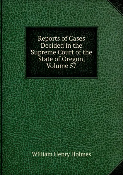 Обложка книги Reports of Cases Decided in the Supreme Court of the State of Oregon, Volume 57, Holmes William Henry