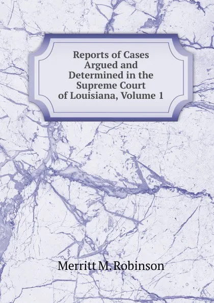 Обложка книги Reports of Cases Argued and Determined in the Supreme Court of Louisiana, Volume 1, Merritt M. Robinson