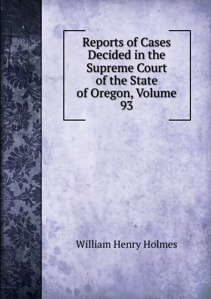 Обложка книги Reports of Cases Decided in the Supreme Court of the State of Oregon, Volume 93, Holmes William Henry