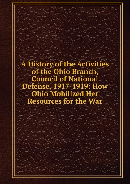 Обложка книги A History of the Activities of the Ohio Branch, Council of National Defense, 1917-1919: How Ohio Mobilized Her Resources for the War, 