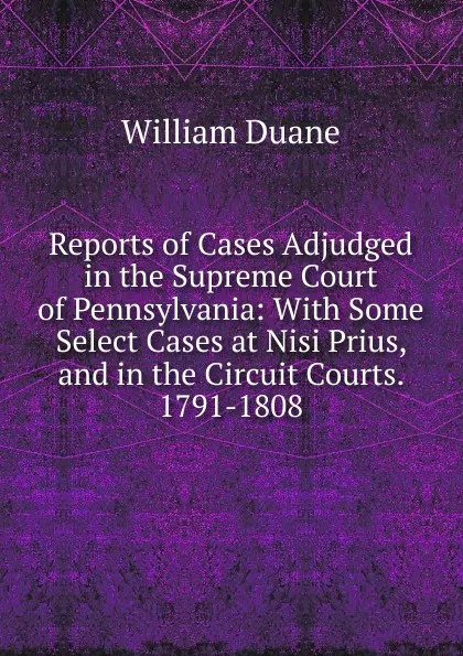 Обложка книги Reports of Cases Adjudged in the Supreme Court of Pennsylvania: With Some Select Cases at Nisi Prius, and in the Circuit Courts. 1791-1808, William Duane