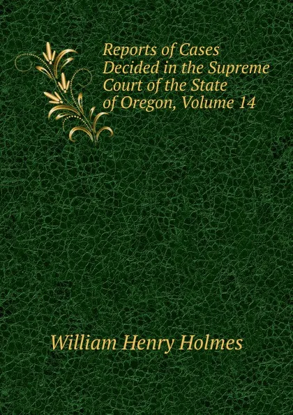 Обложка книги Reports of Cases Decided in the Supreme Court of the State of Oregon, Volume 14, Holmes William Henry