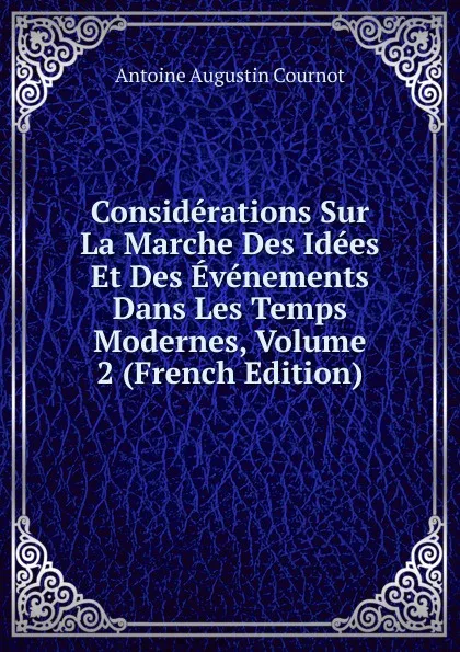 Обложка книги Considerations Sur La Marche Des Idees Et Des Evenements Dans Les Temps Modernes, Volume 2 (French Edition), Antoine Augustin Cournot