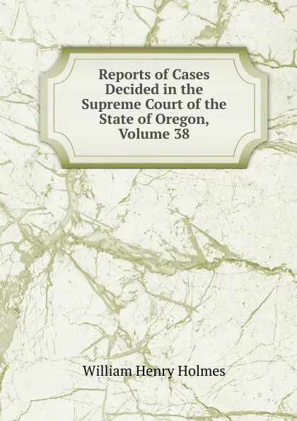 Обложка книги Reports of Cases Decided in the Supreme Court of the State of Oregon, Volume 38, Holmes William Henry