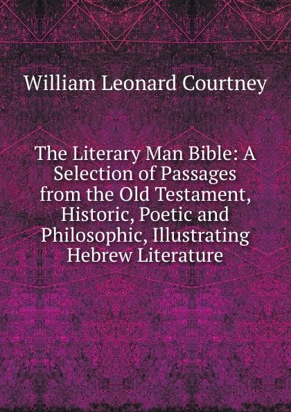 Обложка книги The Literary Man Bible: A Selection of Passages from the Old Testament, Historic, Poetic and Philosophic, Illustrating Hebrew Literature, W.L. Courtney