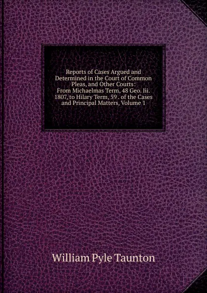 Обложка книги Reports of Cases Argued and Determined in the Court of Common Pleas, and Other Courts: From Michaelmas Term, 48 Geo. Iii. 1807, to Hilary Term, 59 . of the Cases and Principal Matters, Volume 1, William Pyle Taunton