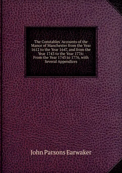 Обложка книги The Constables. Accounts of the Manor of Manchester from the Year 1612 to the Year 1647, and from the Year 1743 to the Year 1776: From the Year 1743 to 1776, with Several Appendices, J. P. Earwaker