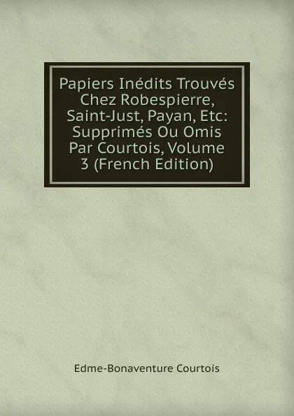 Обложка книги Papiers Inedits Trouves Chez Robespierre, Saint-Just, Payan, Etc: Supprimes Ou Omis Par Courtois, Volume 3 (French Edition), Edme-Bonaventure Courtois