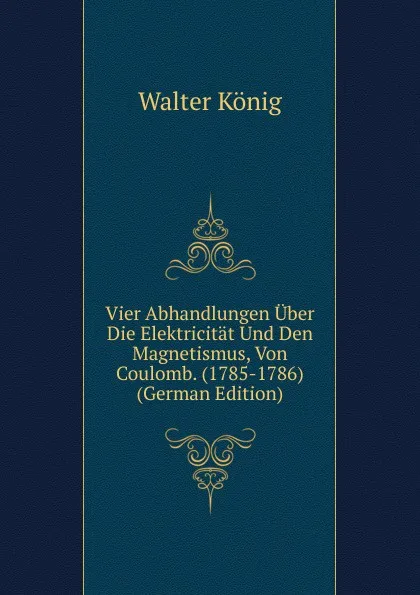 Обложка книги Vier Abhandlungen Uber Die Elektricitat Und Den Magnetismus, Von Coulomb. (1785-1786) (German Edition), Walter König