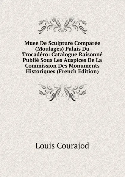 Обложка книги Muee De Sculpture Comparee (Moulages) Palais Du Trocadero: Catalogue Raisonne Publie Sous Les Auspices De La Commission Des Monuments Historiques (French Edition), Louis Courajod