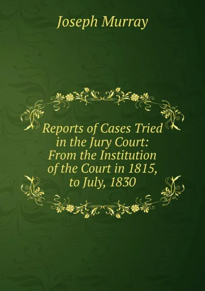 Обложка книги Reports of Cases Tried in the Jury Court: From the Institution of the Court in 1815, to July, 1830, Joseph Murray