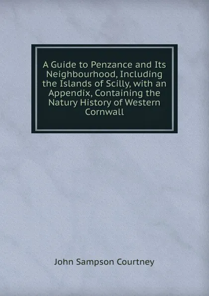 Обложка книги A Guide to Penzance and Its Neighbourhood, Including the Islands of Scilly, with an Appendix, Containing the Natury History of Western Cornwall, John Sampson Courtney