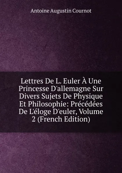 Обложка книги Lettres De L. Euler A Une Princesse D.allemagne Sur Divers Sujets De Physique Et Philosophie: Precedees De L.eloge D.euler, Volume 2 (French Edition), Antoine Augustin Cournot