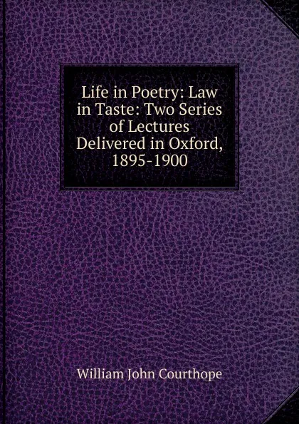 Обложка книги Life in Poetry: Law in Taste: Two Series of Lectures Delivered in Oxford, 1895-1900, Courthope William John