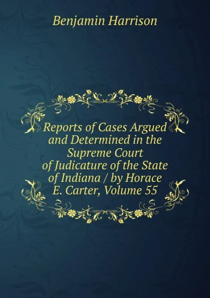 Обложка книги Reports of Cases Argued and Determined in the Supreme Court of Judicature of the State of Indiana / by Horace E. Carter, Volume 55, Benjamin Harrison