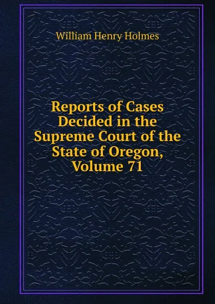 Обложка книги Reports of Cases Decided in the Supreme Court of the State of Oregon, Volume 71, Holmes William Henry