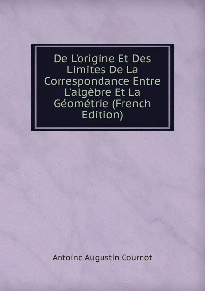 Обложка книги De L.origine Et Des Limites De La Correspondance Entre L.algebre Et La Geometrie (French Edition), Antoine Augustin Cournot