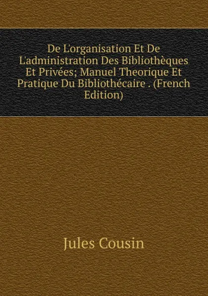 Обложка книги De L.organisation Et De L.administration Des Bibliotheques Et Privees; Manuel Theorique Et Pratique Du Bibliothecaire . (French Edition), Jules Cousin