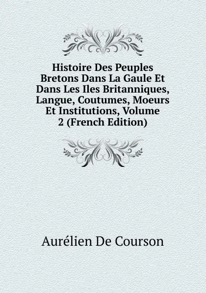 Обложка книги Histoire Des Peuples Bretons Dans La Gaule Et Dans Les Iles Britanniques, Langue, Coutumes, Moeurs Et Institutions, Volume 2 (French Edition), Aurélien de Courson