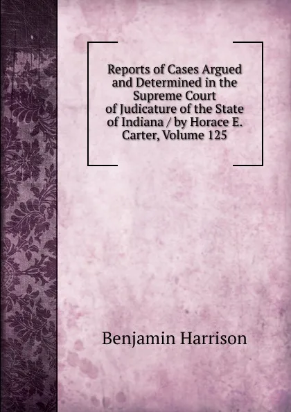 Обложка книги Reports of Cases Argued and Determined in the Supreme Court of Judicature of the State of Indiana / by Horace E. Carter, Volume 125, Benjamin Harrison