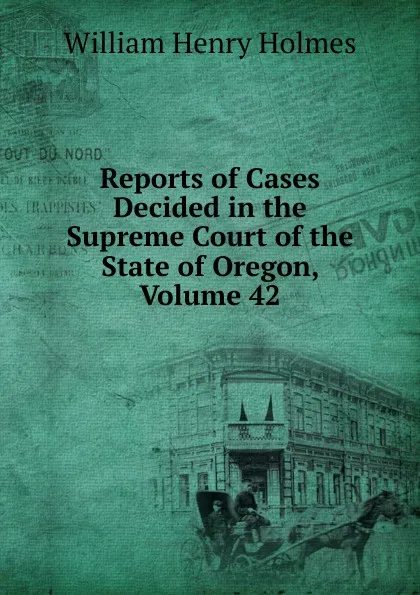 Обложка книги Reports of Cases Decided in the Supreme Court of the State of Oregon, Volume 42, Holmes William Henry