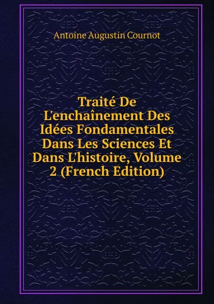 Обложка книги Traite De L.enchainement Des Idees Fondamentales Dans Les Sciences Et Dans L.histoire, Volume 2 (French Edition), Antoine Augustin Cournot