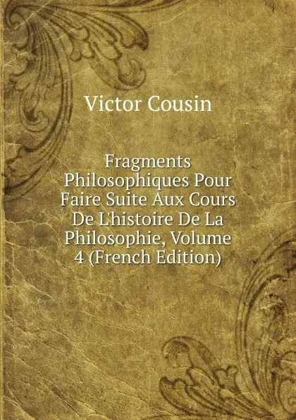 Обложка книги Fragments Philosophiques Pour Faire Suite Aux Cours De L.histoire De La Philosophie, Volume 4 (French Edition), Cousin Victor