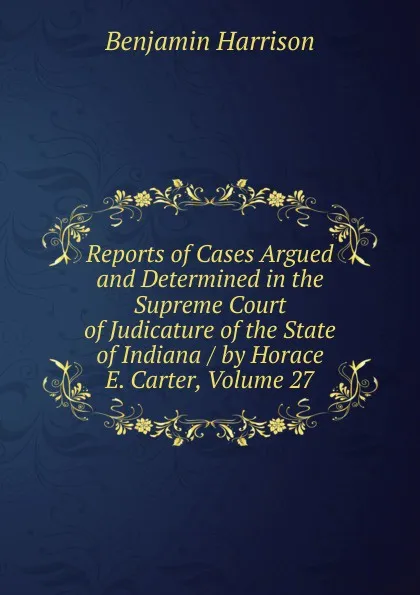 Обложка книги Reports of Cases Argued and Determined in the Supreme Court of Judicature of the State of Indiana / by Horace E. Carter, Volume 27, Benjamin Harrison