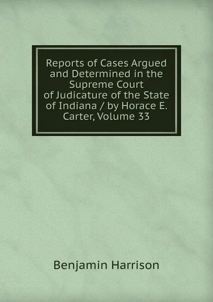 Обложка книги Reports of Cases Argued and Determined in the Supreme Court of Judicature of the State of Indiana / by Horace E. Carter, Volume 33, Benjamin Harrison