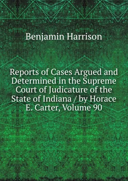 Обложка книги Reports of Cases Argued and Determined in the Supreme Court of Judicature of the State of Indiana / by Horace E. Carter, Volume 90, Benjamin Harrison