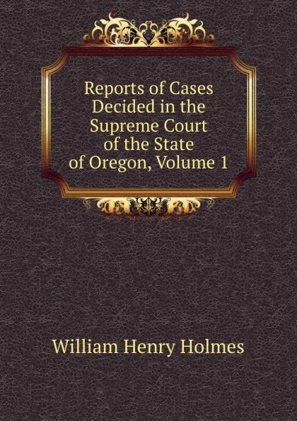 Обложка книги Reports of Cases Decided in the Supreme Court of the State of Oregon, Volume 1, Holmes William Henry