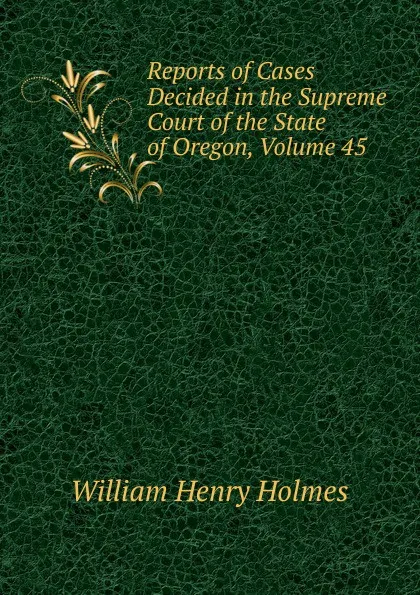 Обложка книги Reports of Cases Decided in the Supreme Court of the State of Oregon, Volume 45, Holmes William Henry