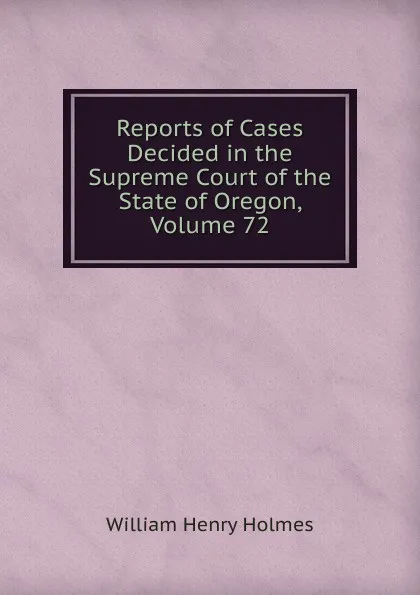 Обложка книги Reports of Cases Decided in the Supreme Court of the State of Oregon, Volume 72, Holmes William Henry