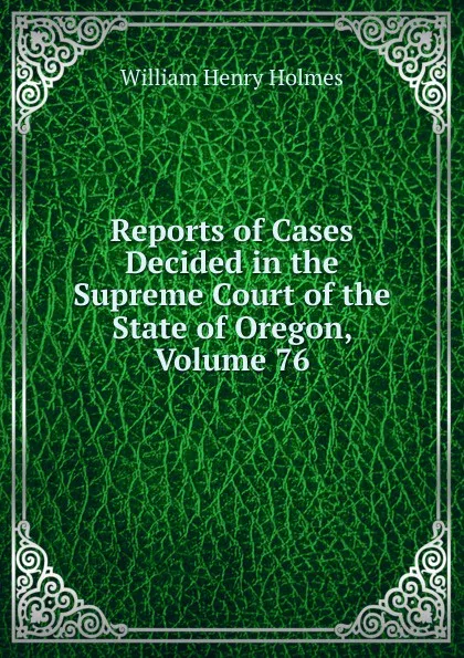 Обложка книги Reports of Cases Decided in the Supreme Court of the State of Oregon, Volume 76, Holmes William Henry