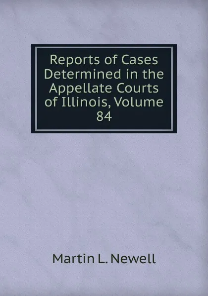 Обложка книги Reports of Cases Determined in the Appellate Courts of Illinois, Volume 84, Martin L. Newell