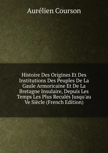 Обложка книги Histoire Des Origines Et Des Institutions Des Peuples De La Gaule Armoricaine Et De La Bretagne Insulaire, Depuis Les Temps Les Plus Recules Jusqu.au Ve Siecle (French Edition), Aurélien Courson