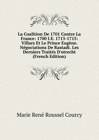 Обложка книги La Coalition De 1701 Contre La France: 1700 I.E. 1713-1715: Villars Et Le Prince Eugene. Negociations De Rastadt. Les Derniers Traites D.utrecht (French Edition), Marie René Roussel Courcy