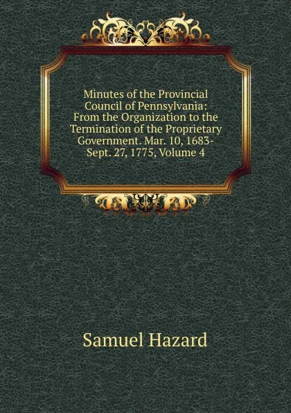 Обложка книги Minutes of the Provincial Council of Pennsylvania: From the Organization to the Termination of the Proprietary Government. Mar. 10, 1683-Sept. 27, 1775, Volume 4, Samuel Hazard