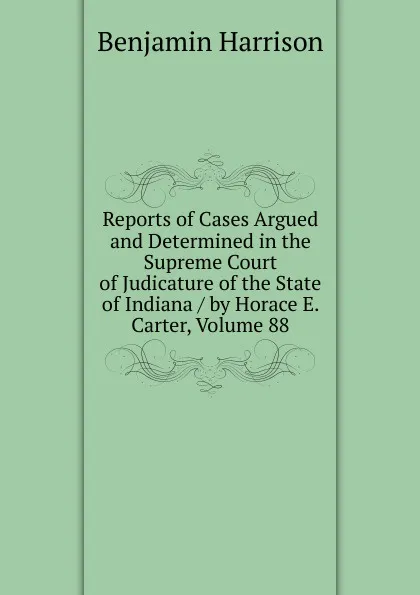 Обложка книги Reports of Cases Argued and Determined in the Supreme Court of Judicature of the State of Indiana / by Horace E. Carter, Volume 88, Benjamin Harrison