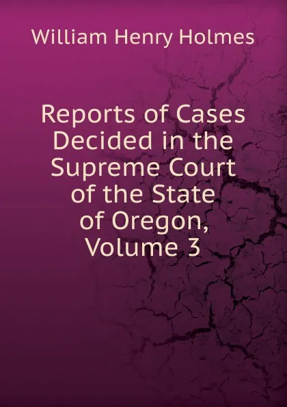 Обложка книги Reports of Cases Decided in the Supreme Court of the State of Oregon, Volume 3, Holmes William Henry